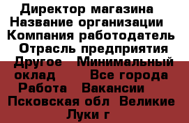 Директор магазина › Название организации ­ Компания-работодатель › Отрасль предприятия ­ Другое › Минимальный оклад ­ 1 - Все города Работа » Вакансии   . Псковская обл.,Великие Луки г.